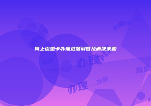 网上流量卡办理难题解答及解决策略