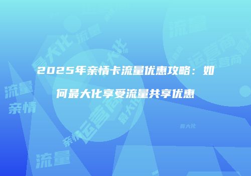 2025年亲情卡流量优惠攻略：如何最大化享受流量共享优惠