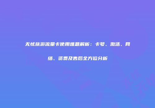 无忧旅游流量卡使用难题解析：卡号、激活、网络、资费及售后全方位分析
