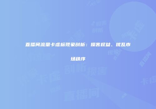 直播间流量卡虚标现象剖析：损害权益、扰乱市场秩序