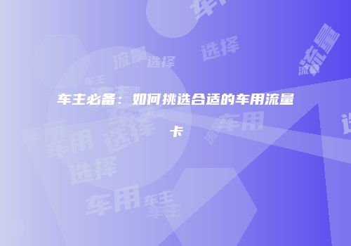 车主必备：如何挑选合适的车用流量卡