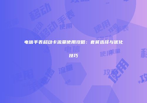 电信手表移动卡流量使用攻略：套餐选择与优化技巧