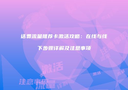 话费流量推荐卡激活攻略：在线与线下步骤详解及注意事项