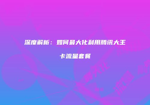 深度解析：如何最大化利用腾讯大王卡流量套餐
