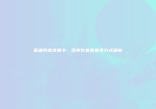 亚通网络流量卡：多样化客服联系方式解析