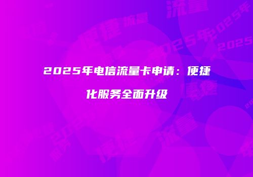 2025年电信流量卡申请：便捷化服务全面升级