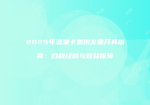 2025年流量卡费用发票开具指南：合规经营与权益保障