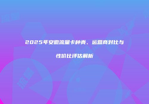 2025年安徽流量卡种类、运营商对比与性价比评估解析
