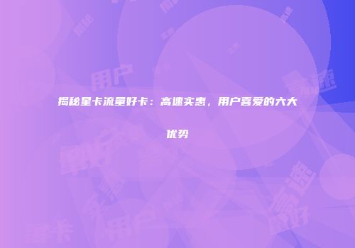 揭秘星卡流量好卡：高速实惠，用户喜爱的六大优势