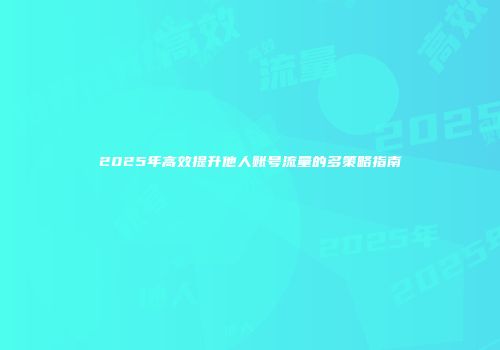 2025年高效提升他人账号流量的多策略指南