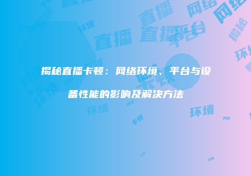 揭秘直播卡顿：网络环境、平台与设备性能的影响及解决方法