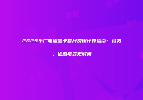 2025年广电流量卡首月费用计算指南：资费、优惠与变更解析