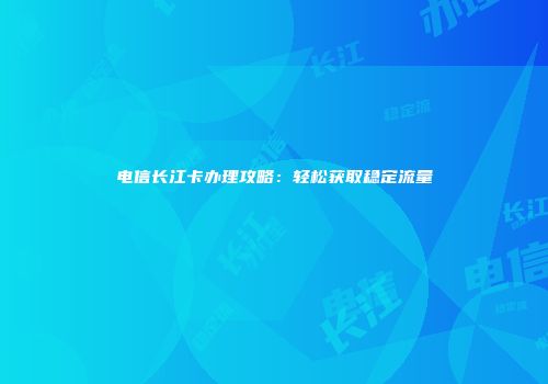 电信长江卡办理攻略：轻松获取稳定流量