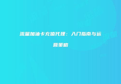 流量加油卡充值代理：入门指南与运营策略