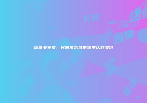 流量卡充值：日常需求与便捷生活的关键
