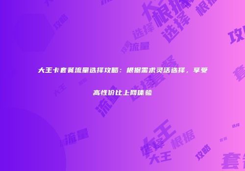 大王卡套餐流量选择攻略：根据需求灵活选择，享受高性价比上网体验