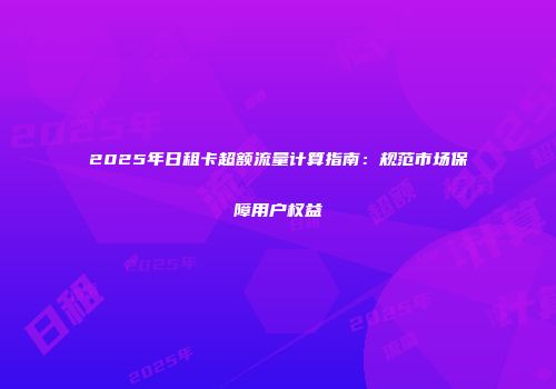 2025年日租卡超额流量计算指南：规范市场保障用户权益