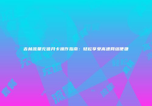 吉林流量充值月卡操作指南：轻松享受高速网络便捷