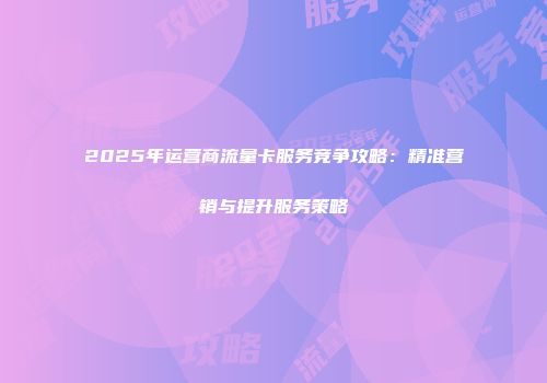 2025年运营商流量卡服务竞争攻略：精准营销与提升服务策略