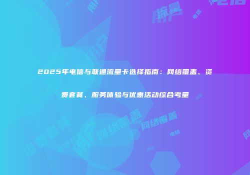 2025年电信与联通流量卡选择指南：网络覆盖、资费套餐、服务体验与优惠活动综合考量