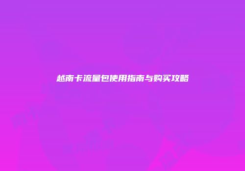 越南卡流量包使用指南与购买攻略