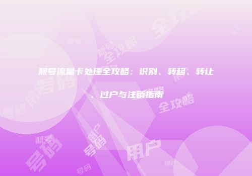 靓号流量卡处理全攻略：识别、转移、转让、过户与注销指南