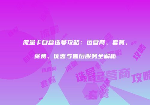 流量卡自营选号攻略：运营商、套餐、资费、优惠与售后服务全解析