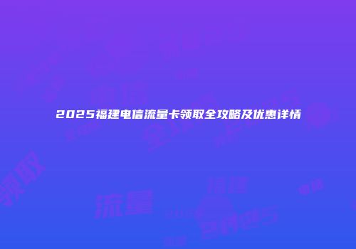 2025福建电信流量卡领取全攻略及优惠详情