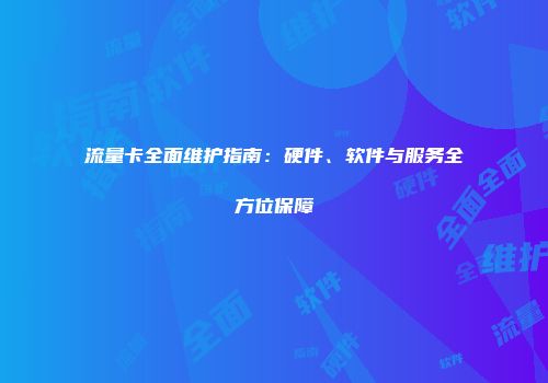 流量卡全面维护指南：硬件、软件与服务全方位保障