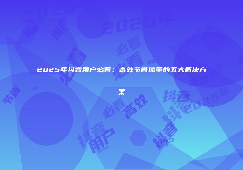2025年抖音用户必看：高效节省流量的五大解决方案