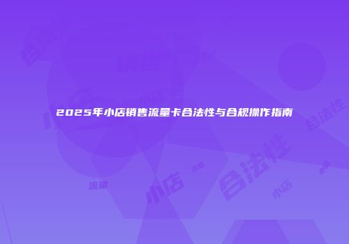 2025年小店销售流量卡合法性与合规操作指南