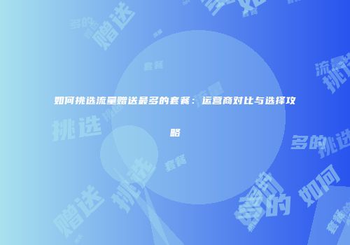 如何挑选流量赠送最多的套餐：运营商对比与选择攻略