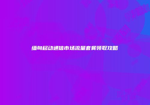 缅甸移动通信市场流量套餐领取攻略