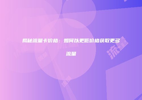 揭秘流量卡价格：如何以更低价格获取更多流量