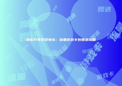 轻松分享游戏快乐：流量游戏卡包赠送攻略