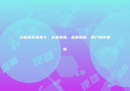 抖音购买流量卡：实惠便捷，品质保障，用户好评如潮