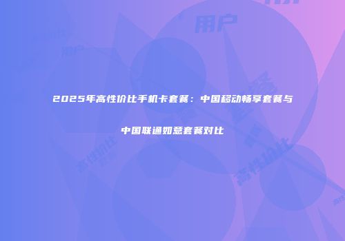 2025年高性价比手机卡套餐：中国移动畅享套餐与中国联通如意套餐对比