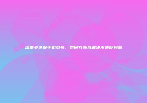 流量卡适配手机型号：如何判断与解决不适配问题