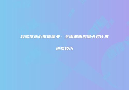 轻松挑选心仪流量卡：全面解析流量卡对比与选择技巧