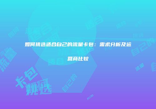 如何挑选适合自己的流量卡包：需求分析及运营商比较