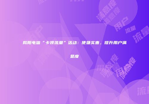 揭阳电信“卡领流量”活动：便捷实惠，提升用户满意度