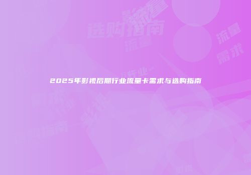 2025年影视后期行业流量卡需求与选购指南