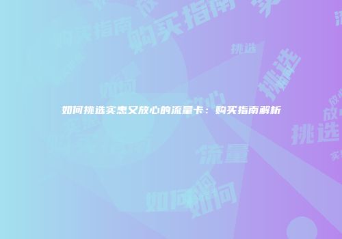 如何挑选实惠又放心的流量卡：购买指南解析