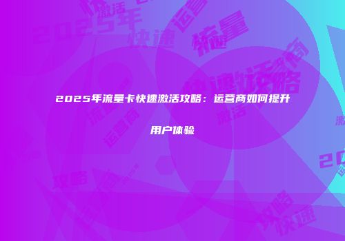 2025年流量卡快速激活攻略：运营商如何提升用户体验