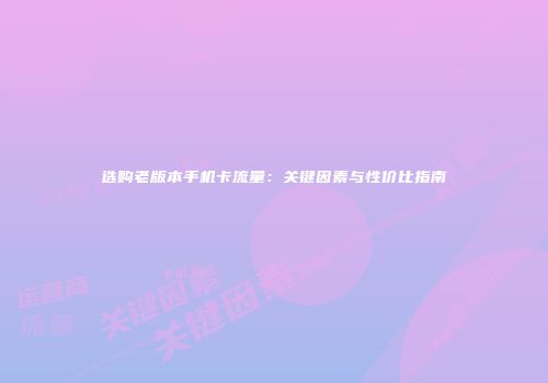 选购老版本手机卡流量：关键因素与性价比指南