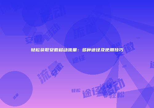 轻松获取安徽移动流量：多种途径及使用技巧