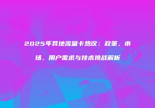 2025年异地流量卡热议：政策、市场、用户需求与技术挑战解析