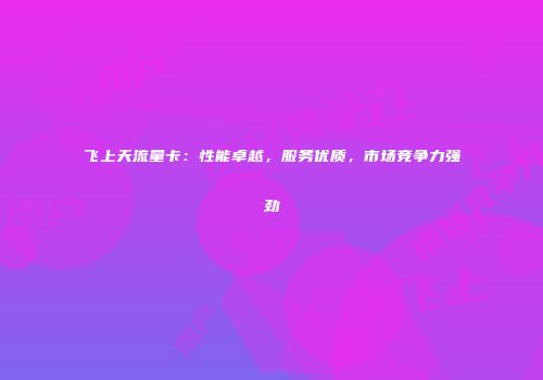 飞上天流量卡：性能卓越，服务优质，市场竞争力强劲
