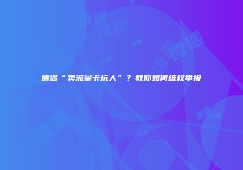 遭遇“卖流量卡坑人”？教你如何维权举报