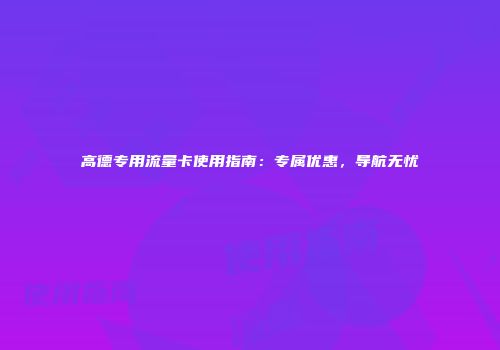 高德专用流量卡使用指南：专属优惠，导航无忧
